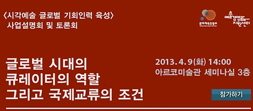<시각예술 글로벌 기회인력 육성> 사업설명회 및 토론회 글로벌 시대의 큐레이터의 역할 그리고 국제교류의 조건 2013.4.9(화) 14:00 아르코미술관 세미나실 3층 참여하기
