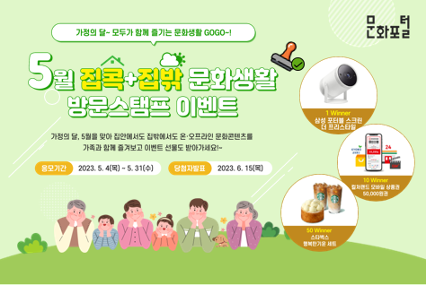 [팝업존]문화포털ㅣ가정의 달~모두가 함께 즐기는 문화생활 GOGO~! ㅣ5월 집콕집밖 문화생활 방문스탬프 이벤트ㅣ가정의 달, 5월을 맞아 집안에서도 집밖에서도 온오프라인 문화콘텐츠를 가족과 함께 즐겨보고 이벤트 선물도 받아가세요~! ㅣ응모기간 2023.5.4.(목)~5.31.(수)ㅣ당첨자발표 2023.6.15.(목)ㅣ1 winner 삼성 포터블 스크린 더 프리스타일ㅣ10 winner 컬처랜드 모바일 상품권 50,000원 권ㅣ50 winner 스타벅스 행복한기운 세트