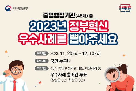 [팝업존]행정안정부| 일 잘하는 정보 더 편안한 국민|중앙행정기관(45개)중 2023년 정부혁신 우수사례를 뽑아주세요 | 투표기간 2023.11.20.(월) ~ 12.10.(일) 참여대상 국민 누구나 투표대상 45개 중앙행정기관 대표 혁신사례 중 우수사례 총 6건 투표 (장관급 3건, 차관급 3건)