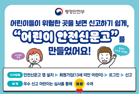 행정안전부 
어린이들이 위험한 곳을 보면 신고하기 쉽게, 어린이 안전신문고를 만들었엉ㅅ!
내 주변의 안전 우리가 스스로 지켜요!
신고방법 안전신문고 앱 설치 > 회원가입(13세 미만 어린이) > 로그인 > 신고
혜택 우수 신고 어린이는 심사를 통해 표창 수여