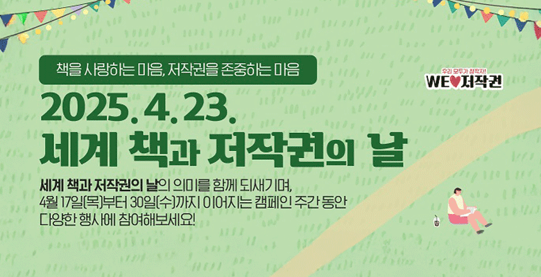 책을 사랑하는 마음, 저작권을 존중하는 마음
우리 모두가 창작자!
WE♥저작권
2025.4.23.
세계 책과 저작권의 날
세계 책과 저작권의 날의 의미를 함께 되새기며, 4월 17일(목)부터 30일(수)까지 이어지는 캠페인 주간 동안 다양한 행사에 참여해보세요!