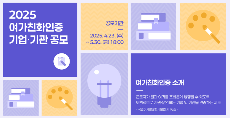 2025 여가친화인증 기업기관 공모
공모기간 2025.4.23.(수)~5.30.(금) 18:00
여가친화인증 소개
근로자가 일과 여가를 조화롭게 병행할 수 있도록 모범적으로 지원 운영하는 기업 및 기관을 인장하는 제도
-국민여가활성화기본법 제16조-
