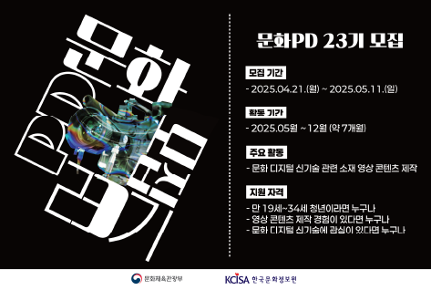 문화PD 23기 모집
모집 기간 
2025.04.21.(월)~2025.05.11.(일)
활동기간
2025.05월 ~ 12월 (약 7개월)
주요 활동
문화 디지털 신기술 관련 소재 영상 콘텐츠 제작
지원자격
만 19세~34세 청년이라면 누구나
영상 콘텐츠 제작 경험이 있다면 누구나
문화 디지털 신기술에 관심이 있다면 누구나
문화체육관광부
한국문화정보원