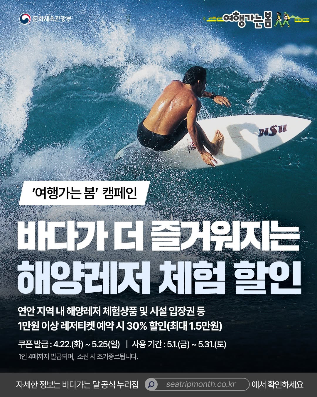 여행가는 봄 캠페인 | 바다가 더 즐거워지는 해양레저 체험 할인 연안 지역 내 해양레저 체험상품 및 시설 입장권 등 1만원 이상 레저티켓 예약 시 30% 할인(최대 1.5만원) 쿠폰 발급 : 4.22.(화) ~ 5.25(일) | 사용 기간 : 5.1.(금) ~ 5.31.(토) 1인 4매까지 발급되며, 소진 시 조기종료됩니다. | 자세한 정보는 바다가는 달 공식 누리집 seatripmonth.co.kr 에서 확인하세요