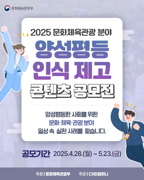 문화체육관광부 | 2025 문화체육관광 분야 양성평등 인식 제고 콘텐츠 공모전 양성평등한 사회를 위한 문화·체육·관광 분야 일상 속 실천 사례를 찾습니다. | 공모기간 2025.4.28.(월) ~ 5.23.(금) 주최 | 문화체육관광부 주관 | CNB컴퍼니
