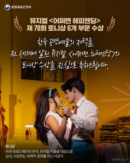 문화체육관광부 | 뮤지컬 <어쩌면 해피엔딩> 제 78회 토니상 6개 부문 수상 | 한국 공연예술의 저력을 전 세계에 알린 뮤지컬 <어쩌면 해피엔딩>의 토니상 수상을 진심으로 축하드립니다. | 토니상 미국 브로드웨이의 연극, 뮤지컬 작품을 대상으로 심사, 시상하는 세계적 권위를 지닌 시상식