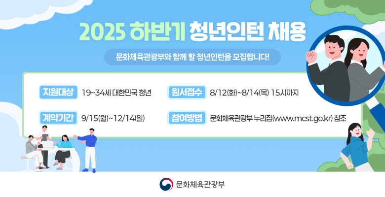 2025 하반기 청년인턴 채용 공고
문화체육관광부와 함께 할 청년인턴을 모집합니다!
지원대상 19~34세 대한민국 청년
원서접수 8/12(화)~8/14(목) 15시까지
계약기간 9/15(월)~12/14(일)
참여방법 문화체육관광부 누리집(www.mcst.go.kr) 참조
문화체육관광부