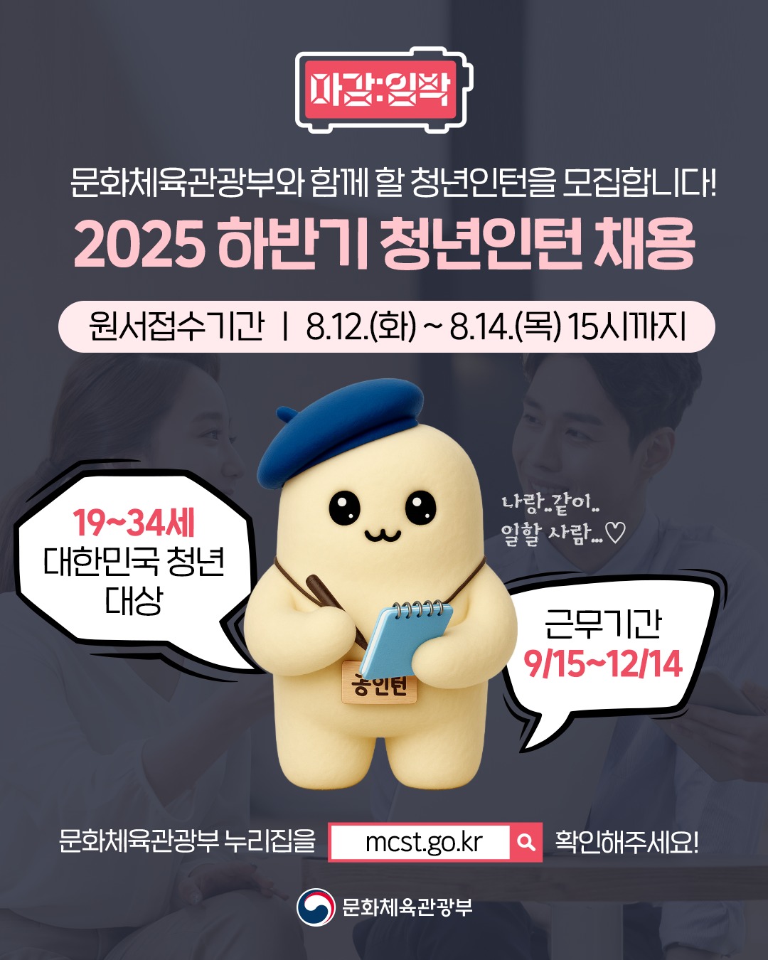 마감 임박 | 문화체육관광부와 함께 할 청년인턴을 모집합니다! 2025 하반기 청년인턴 채용 | 원서접수기간 | 8.12.(화) ~ 8.14.(목) 15시까지 | 19~34세 대한민국 청년 대상 | 근무기간 9/15~12/14 | 문화체육관광부 누리집을 mcst.go.kr 확인해주세요! | 문화체육관광부
