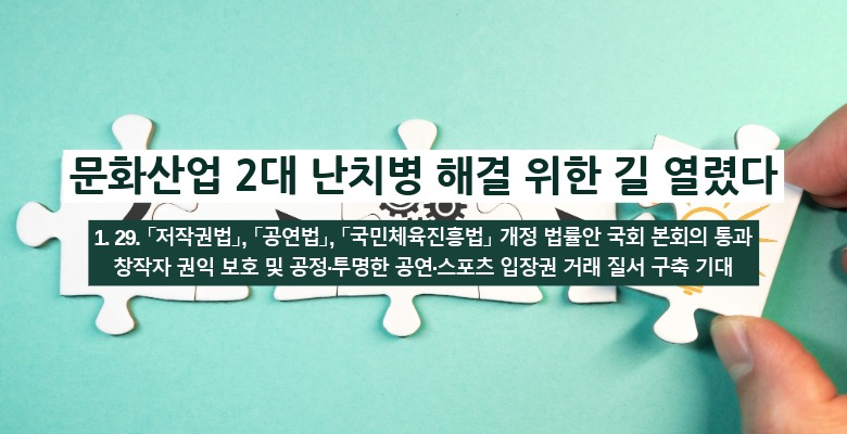 문화산업 2대 난치병 해결 위한 길 열렸다
1. 29. 「저작권법」, 「공연법」, 「국민체육진흥법」 개정 법률안 국회 본회의 통과
창작자 권익 보호 및 공정·투명한 공연·스포츠 입장권 거래 질서 구축 기대