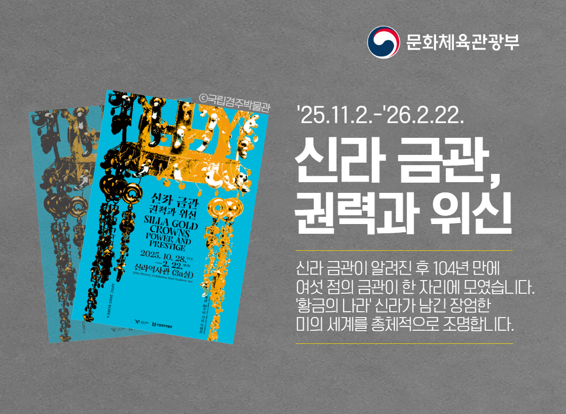 문화체육관광부
25.11.2~26.2.22
신라 금관, 권력과 위신
신라 금관이 알려진 후 104년 만에 여섯 점의 금관이 한 자리에 모였습니다
황금의 나라 신라가 남긴 장엄한 미의 세계를 총체적으로 조명합니다