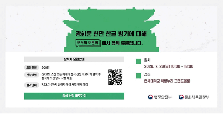 광화문 현판 한글 병기에 대해 모두의 토론회에서 함께 토론합니다
참석자 모집안내 
모집인원 200명
신청방법 QR코드 스캔 또는 아래의 참석 신청 바로가기 클릭 후 참석자 모집 양식 작성 제출
결과 안내 7.22.(수)까지 신청자 대상 개별 연락 예정
일시 2026. 7. 26(일) 10:00-18:00
장소 연세대학교 백양누리 그랜드블룸
행정안전부
문화체육관광부