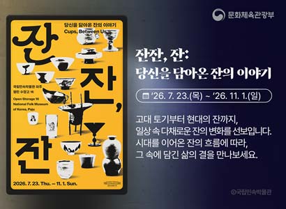 문화체육관광부 
잔 잔, 잔 당신이 담아온 잔의 이야기 Cups, Between Us
국립민속박물관 파주 열린 수장고 16
Open Storage 16 National Folk Museum of Korea, Paju
2026.7.23.Thu.-11.1.Sun. 국립민속박물관 파주
잔잔, 잔: 당신을 담아온 잔의 이야기
26.7.23.(목) ~ 26.11.1.(일)
고대 토기부터 현대의 잔까지, 일상 속 다채로운 잔의 변화를 선보입니다.
시대를 이어온 잔의 흐름에 따라, 그 속에 담긴 삶의 결을 만나보세요.
국립민속박물관