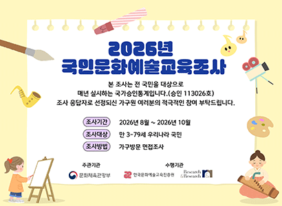 2026년 국민문화예술교육조사
본 조사는 전 국민을 대상으로 매년 실시하는 국가승인통계입니다 (승인 113026호)
조사 응답자로 선정되신 가구원 여러분의 적극적인 참여 부탁드립니다.
조사기간 2026년 8월 ~ 2026년 10월 
조사대상 만 3-79세 우리나라 국민
조사방법 가구방문 면접조사
주관기관 문화체육관광부
수행기관 한국문화예술교육진흥원 Research&Research