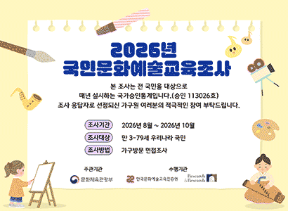 2026년 국민문화예술교육조사
본 조사는 전 국민을 대상으로 매년 실시하는 국가승인통계입니다 (승인 113026호)
조사 응답자로 선정되신 가구원 여러분의 적극적인 참여 부탁드립니다.
조사기간 2026년 8월 ~ 2026년 10월 
조사대상 만 3-79세 우리나라 국민
조사방법 가구방문 면접조사
주관기관 문화체육관광부
수행기관 한국문화예술교육진흥원 Research&Research