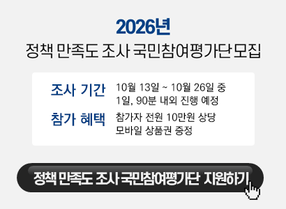 2026년
정책 만족도 조사 국민참여평가단 모집

조사 기간　10월 13일 ~ 10월 26일 중
　　　　　1일, 90분 내외 진행 예정

참가 혜택　참가자 전원 10만원 상당
　　　　　모바일 상품권 증정

정책 만족도 조사 국민참여평가단 지원하기
