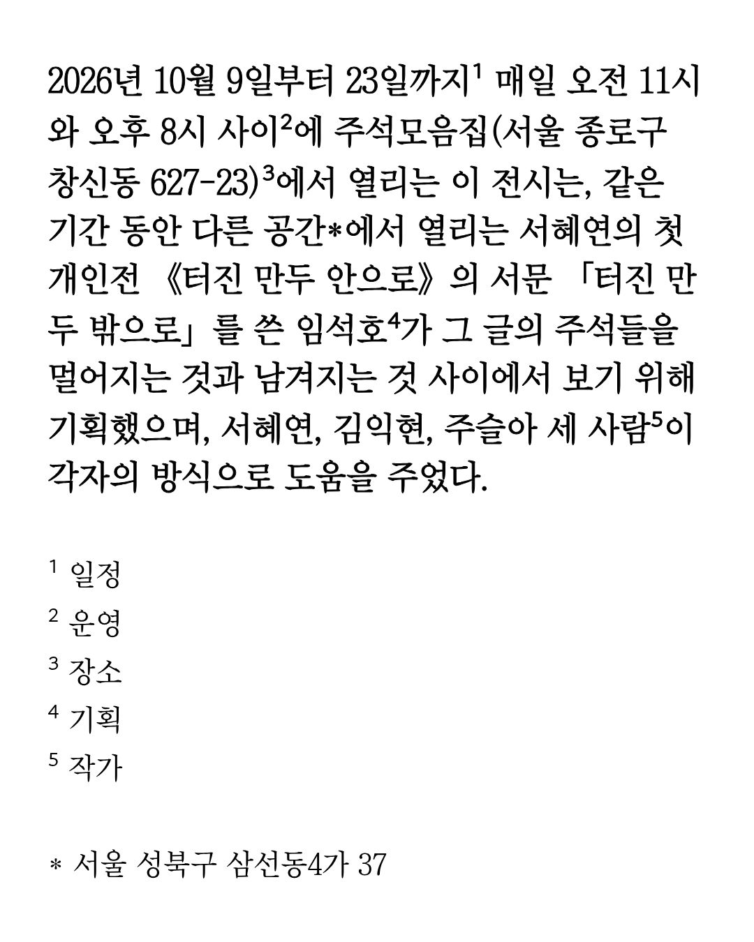 《2026년 10월 9일부터 23일까지¹ 매일 오전 11시와 오후 8시 사이²에 주석모음집(서울 종로구 창신동 627-23)³에서 열리는 이 전시는 …》