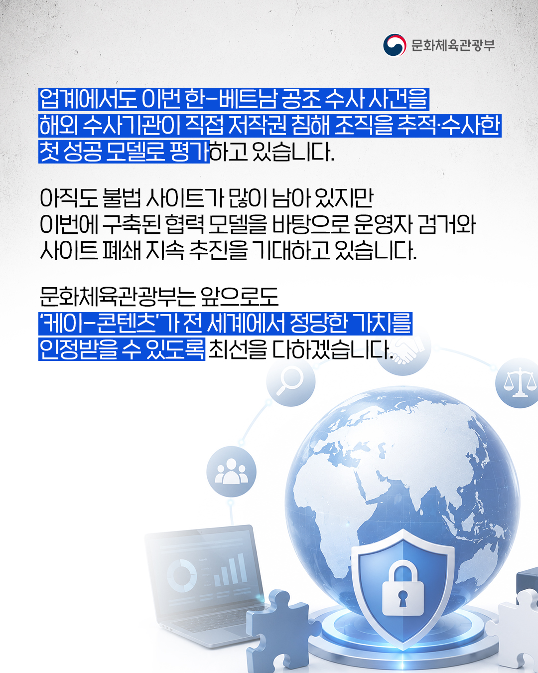 [문화체육관광부]

업계에서도 이번 한-베트남 공조 수사 사건을 해외 수사기관이 직접 저작권 침해 조직을 추적·수사한 첫 성공 모델로 평가하고 있습니다.

아직도 불법 사이트가 많이 남아 있지만 이번에 구축된 협력 모델을 바탕으로 운영자 검거와 사이트 폐쇄 지속 추진을 기대하고 있습니다.

문화체육관광부는 앞으로도 '케이-콘텐츠'가 전 세계에서 정당한 가치를 인정받을 수 있도록 최선을 다하겠습니다.