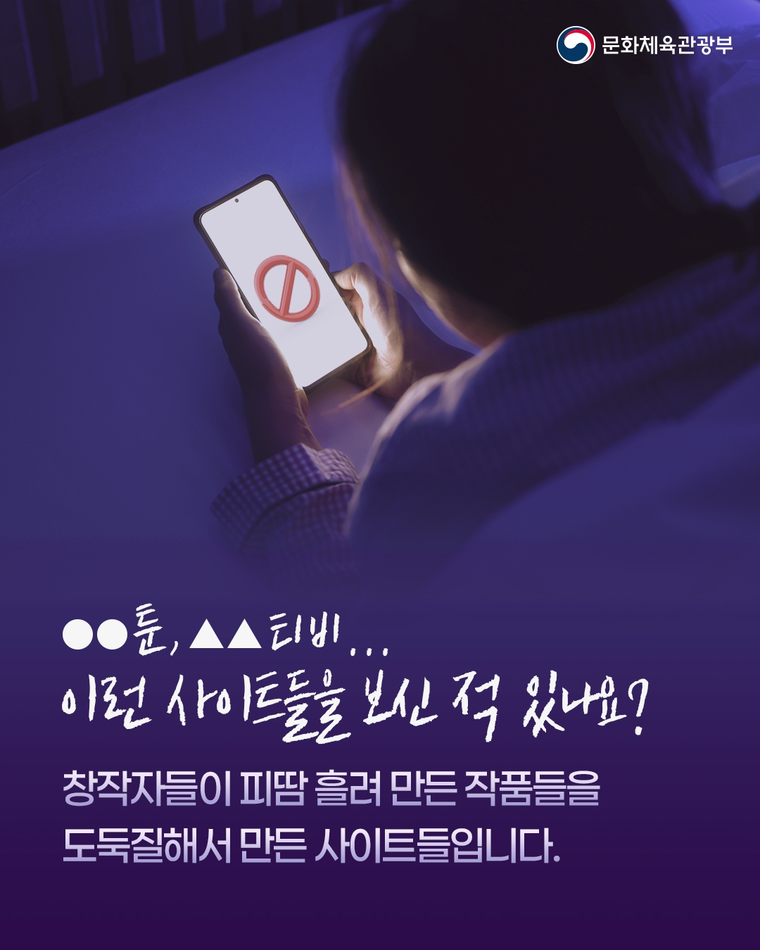 [문화체육관광부]

●●툰,▲▲티비...
이런 사이트들은 보신 적 있나요?
창작자들이 피땀 흘려 만든 작품들을
도둑질해서 만든 사이트들입니다.