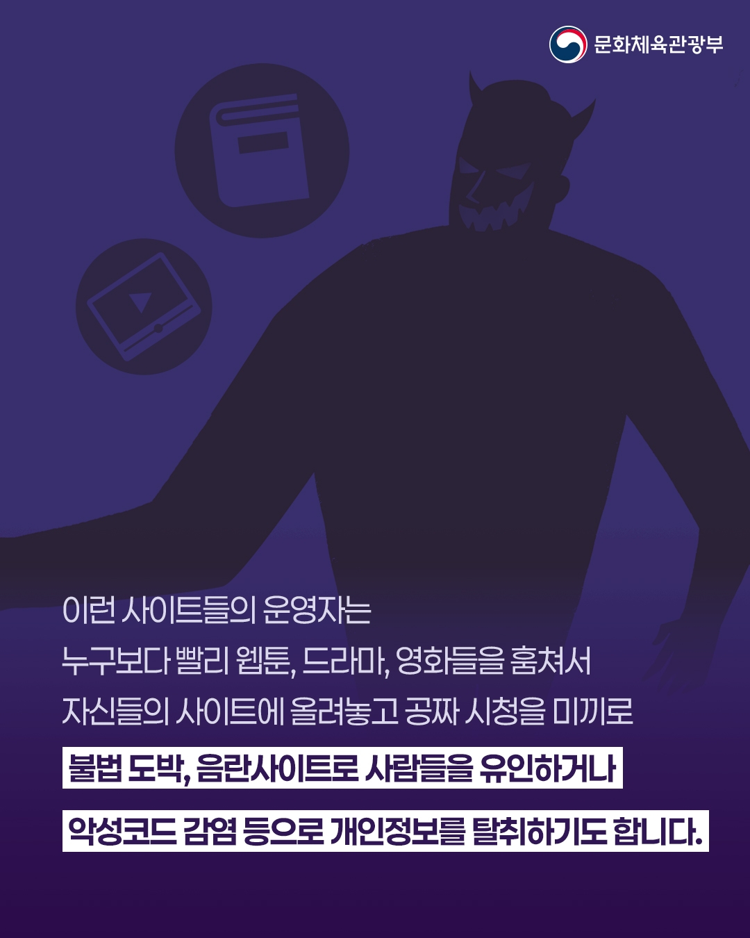 [문화체육관광부]

이런 사이트들의 운영자는
누구보다 빨리 웹툰, 드라마, 영화들을 훔쳐서
자신들의 사이트에 올려놓고 공짜 시청을 미끼로
불법 도박,음한사이트로 사람들을 유인하거나
악성코드 감염 등으로 개인정보를 탈취하기도 합니다.
