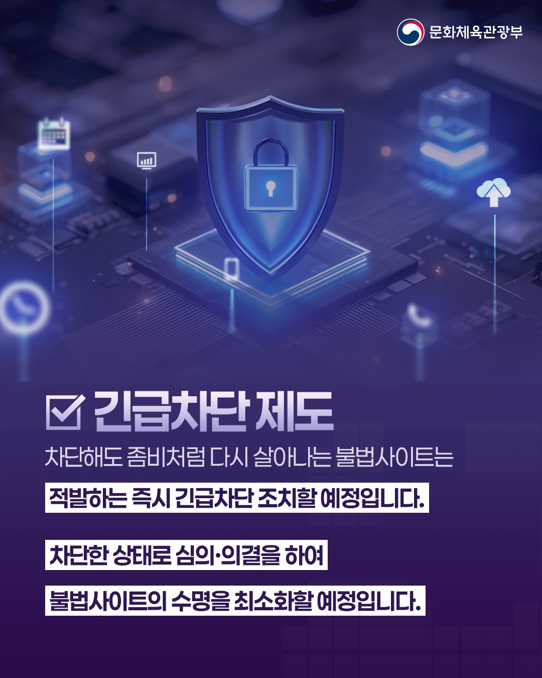 [문화체육관광부]

긴급차단 제도

차단해도 좀비처럼 다시 살아나는 불법사이트는
적발하는 즉시 긴급차단 조치할 예정입니다.
차단한 상태로 심의ㆍ의결을 하여
불법사이트의 수명을 최소화할 예정입니다.