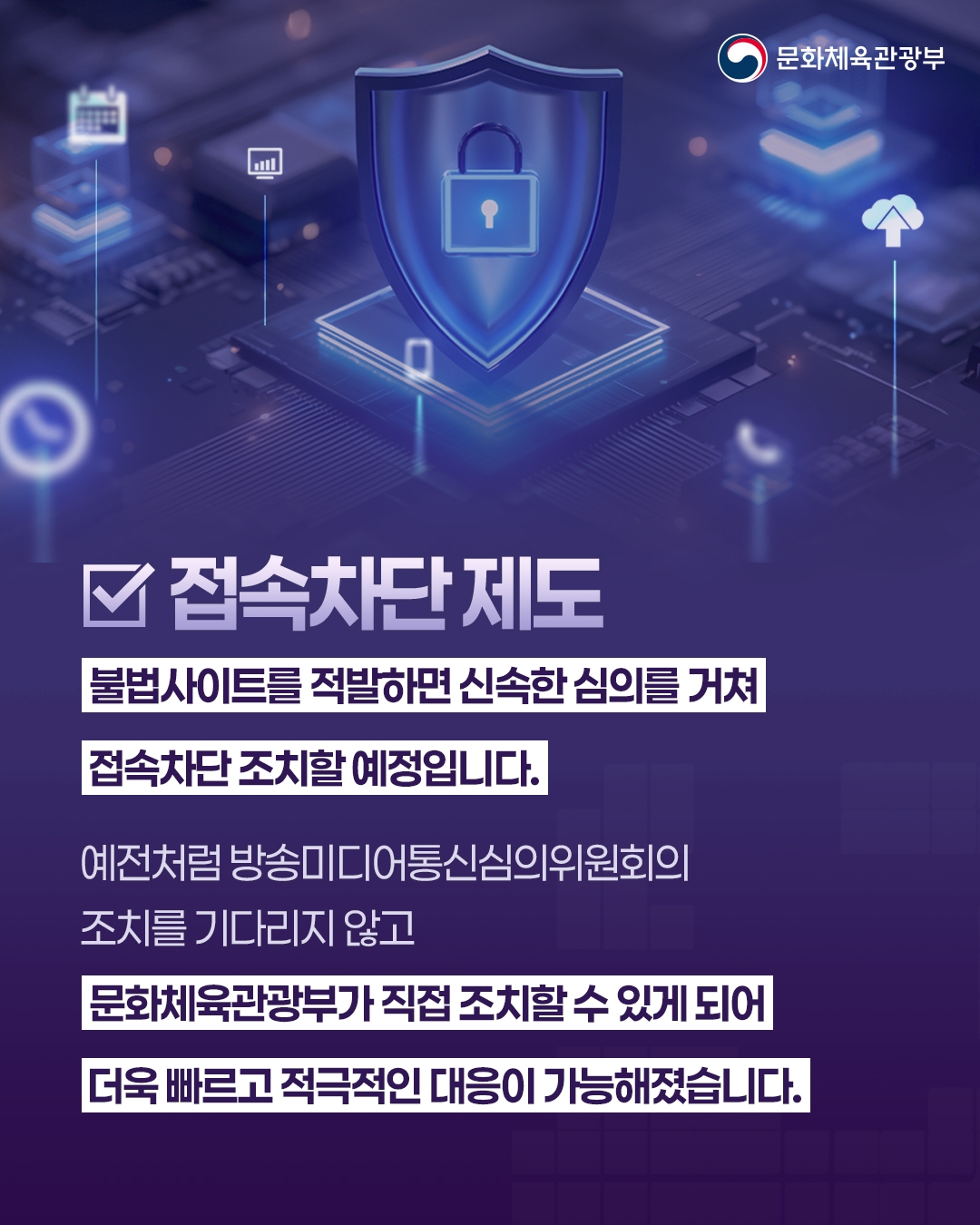 [문화체육관광부]

접속차단 제도

불법사이트를 적발하면 신속한 심의를 거쳐
접속차단 조치할 예정입니다.
예전처럼 방송미디어통신심의위원회의
조치를 기다리지 않고
문화체육관광부가 직접 조치할 수 있게 되어
더욱 빠르고 적극적인 대응이 가능해졋습니다 .