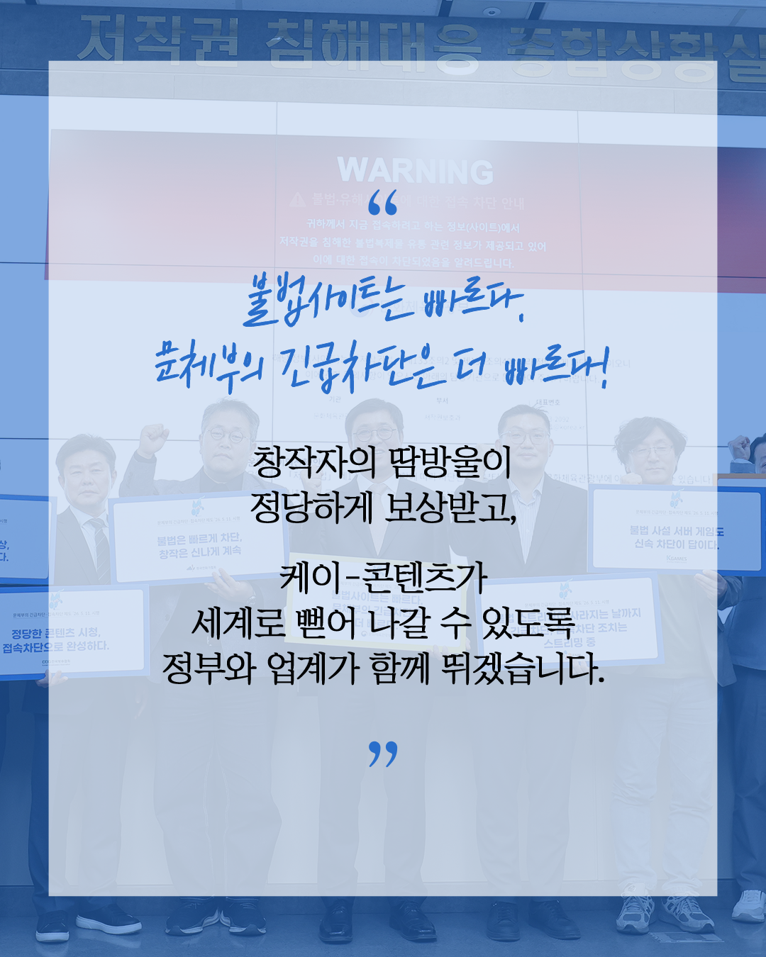 불법사이트는 빠르다.
문체부의 긴급차단은 더 빠르다!

창작자의 땀방울이 정당하게 보상받고

케이-콘텐츠가 세계로 뻗어 나갈 수 있도록
정부와 업계가 함께 뛰겠습니다.