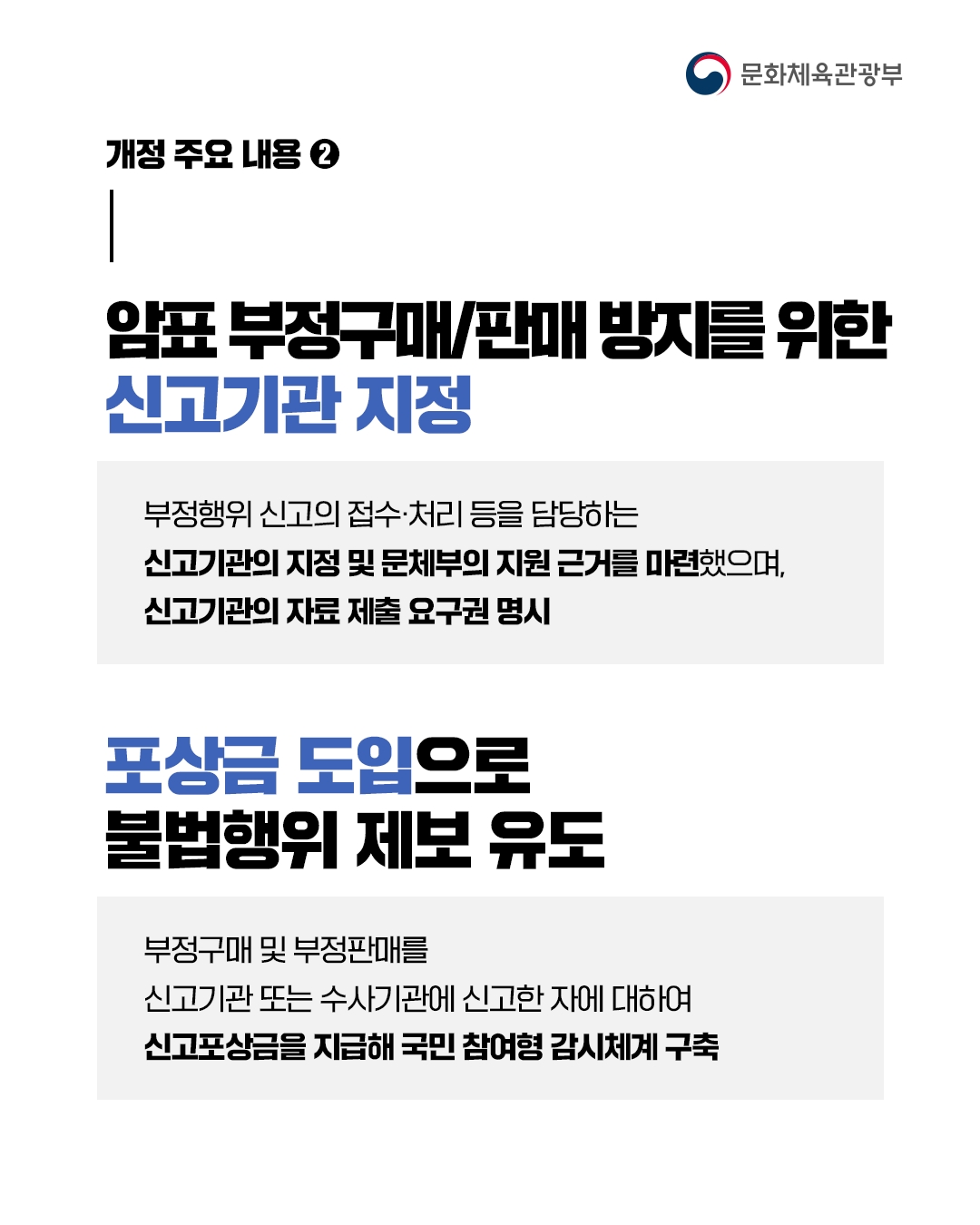 [문화체육관광부]

개정 주요 내용②

암표 부정구매/판매 방지를 위한
신고기관 지정

부정행위 신고의 접수 처리 등을 담당하는
신고기관의 지정 및 문체부의 지원 근거를 마련했으며,
신고기관의 자료 체축 요구권 명시

포상금 도입으로
불법해위 제보 유도

부정구매 및 부정판매를
신고기관 또는 수사기관에 신고한 자에 대하여
신고포상금을 지급해 국민 참여형 감시체계 구축