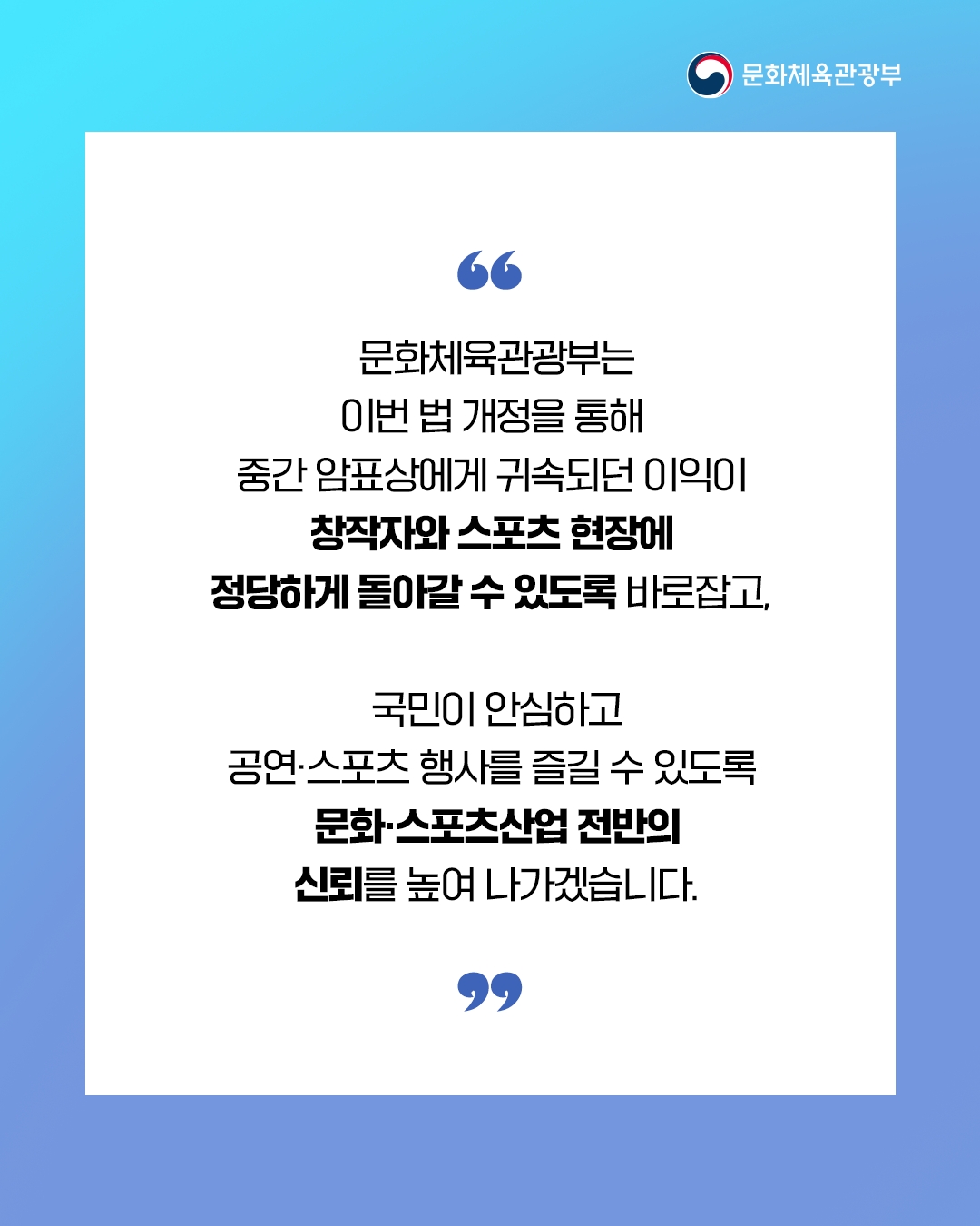 [문화체육관광부]

문화체육관광부는
이번 법 개정을 통해
중간 암표상에게 귀속되던 이익이
창작자와 스포츠 현장에
정당하게 돌아갈 수 있도록 바로잡고,

국민이 안심하고
공연ㆍ스포츠 행사를 즐길 수 있도록
문화ㆍ스포츠산업 전반의
신뢰를 높여 나가겠습니다.