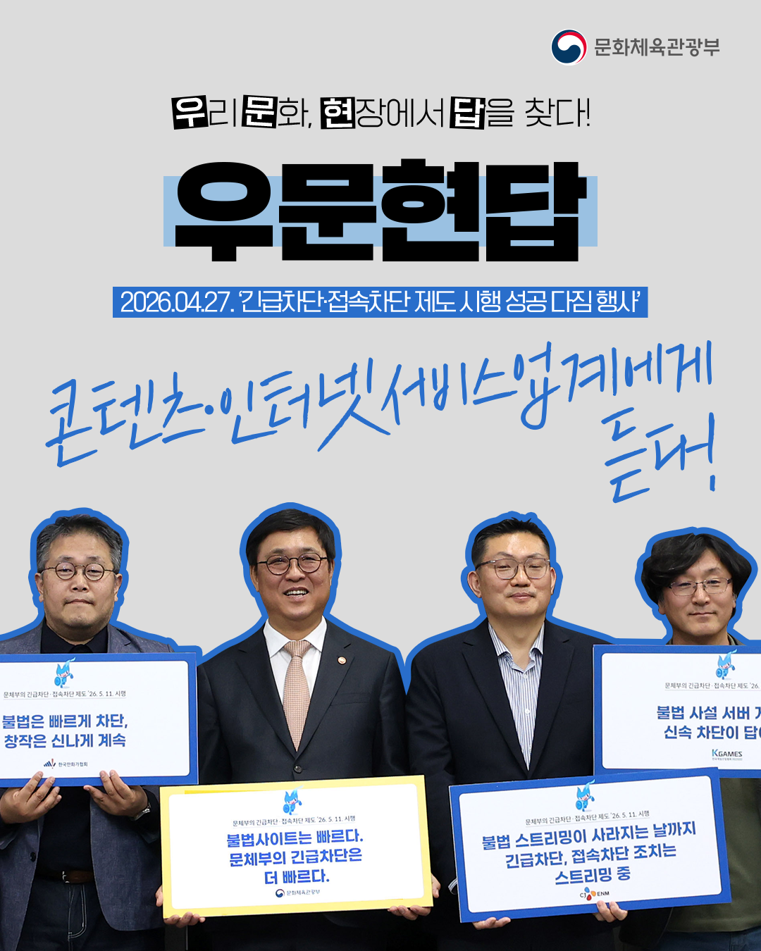 [문화체육관광부]

우리 문화,현장에서 답을 찾다!

우문현답

2026.04.27.´긴급차단ㆍ접속차단 제도 시행 성공 다짐 행사´

콘텐츠ㆍ인터넷서비스업계에게 듣다!