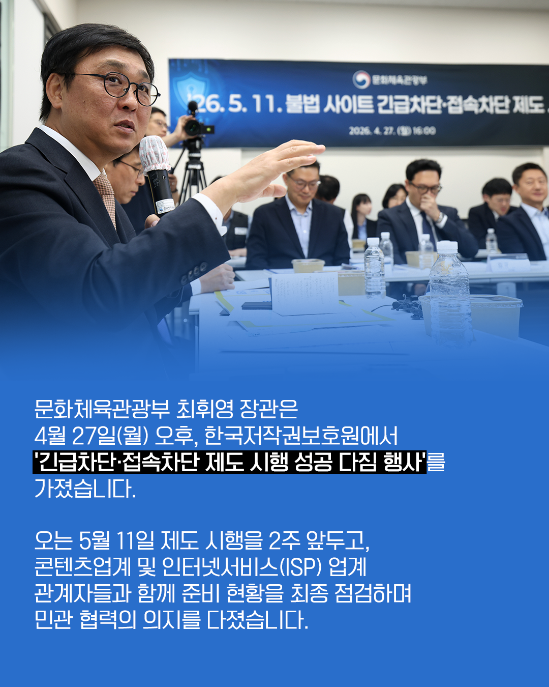 문화체육관광부 최휘영 장관은
4월 27일(월) 오후, 한국저작권보호원에서
’긴급차단ㆍ접속차단 제도 시행 성공 다짐 행사’를
가졌습니다.

오는 5월 11일 제도 시행을 2주 앞두고,
콘텐츠업계 및 인터넷서비스(ISP) 업계
관계자들과 함께 준비 현황을 최종 점검하며
민관 협력의 의지를 다졌습니다.