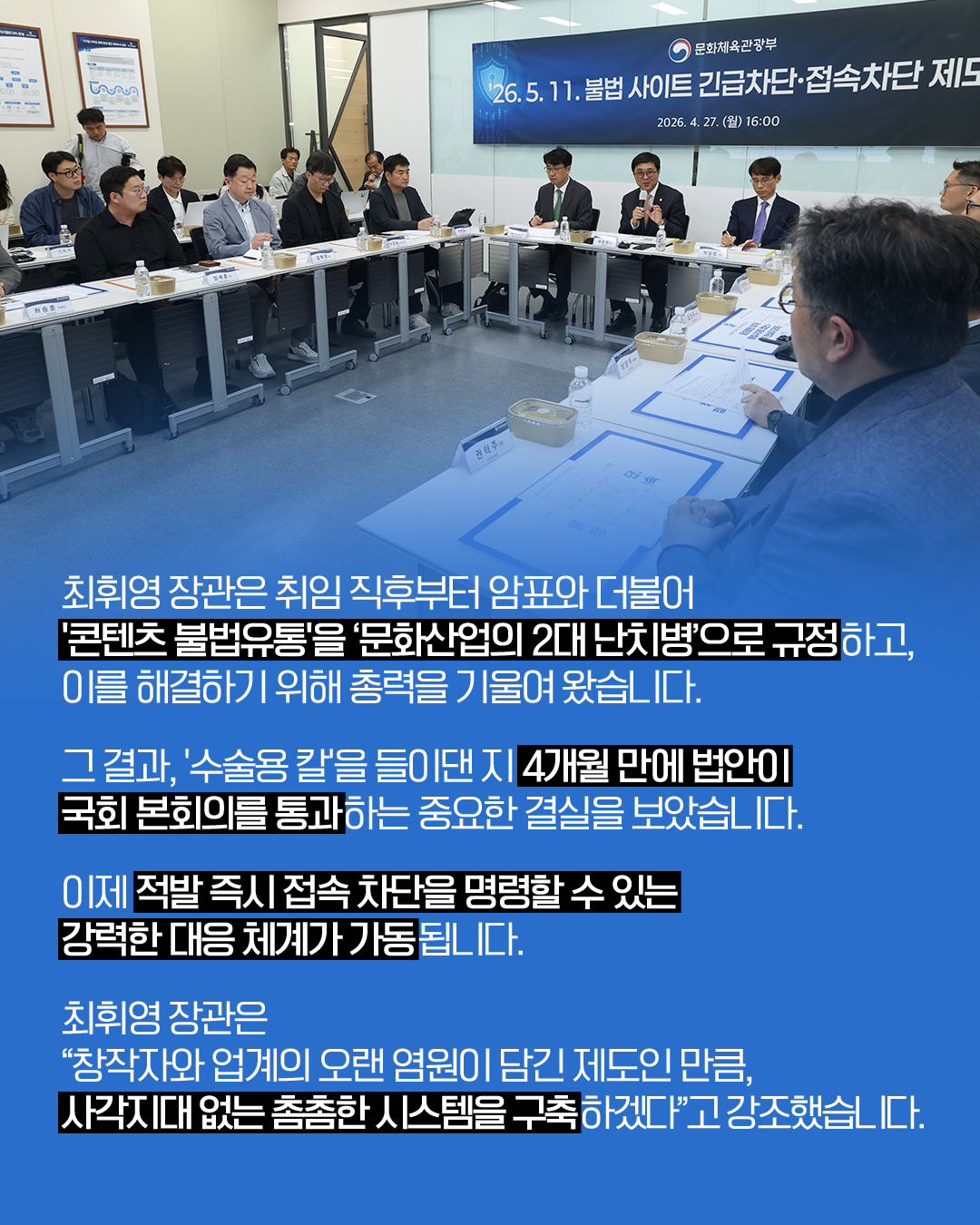 최휘영 장관은 취임 직후부터 암표와 더불어
’콘텐츠 불법유통’을’문화산업의 2대 난치병’으로 규정하고,
이를 해결하기 위해 총력을 기울여 왔습니다.

그 결과,’수술용 칼’을 들이댄 지 4개월 만에 법안이
국회 본회의를 통과하는 중요한 결실을 보았습니다.

이제 적발 즉시 접속 차단을 명령할 수 있는
강력한 대응 체계가 가동됩니다.

최휘영 장관은
＂창작자와 업계의 오랜 염원이 담긴 제도인 만큼,
사각지대 없는 촘촘한 시스템을 구축하겠다＂고 강조했습니다.
