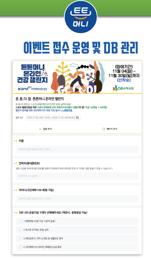 튼튼머니

이벤트 접수 운영 및 DB 관리

튼튼머니 온라인 건강 챌린지
(참여기간)11월 04(화) ~
11월 30일(일)까지
(선착순)

[국민체육진흥공단]

운.동.다.짐.튼튼머니 온라인 챌린지
운.동.다.짐하고! 스포츠상해보험으로 안정한 운동 실천하세요!
스포츠 활동인들을 위한 스포츠 상해보험 (DB프로미고객사항!!) 경품1만원)지급! (선착순1,000명)
챌린지 참여를 위해 국민체력100 회원 가입 필수!!