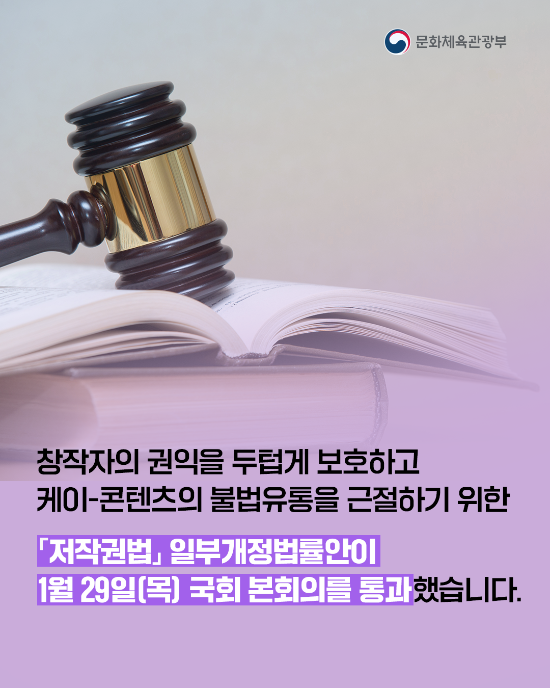 [문화체육관광부]

창작자의 권익을 두텁게 보호하고
케이-콘텐츠의 불법유통을 근절하기 위한

「저작권법」일부개정법률안이
1월 29일(목) 국회 본회의를 통과했습니다.