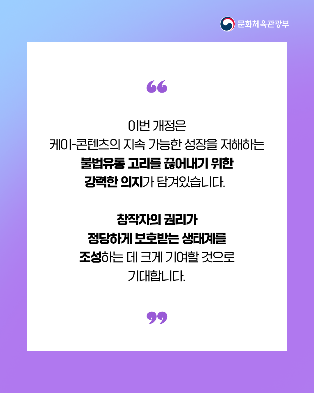 [문화체육관광부]

＂
이번 개정은
케이-콘텐츠의지속 가능한 성장을 저해하는
불법유통 고리를 귾어내기 위한
강력한 의지가 담겨있습니다.

창작자의 권리가
정당하게 보호받는 생태계를
조성하는데 크게 기여할 것으로
기대합니다. 

＂