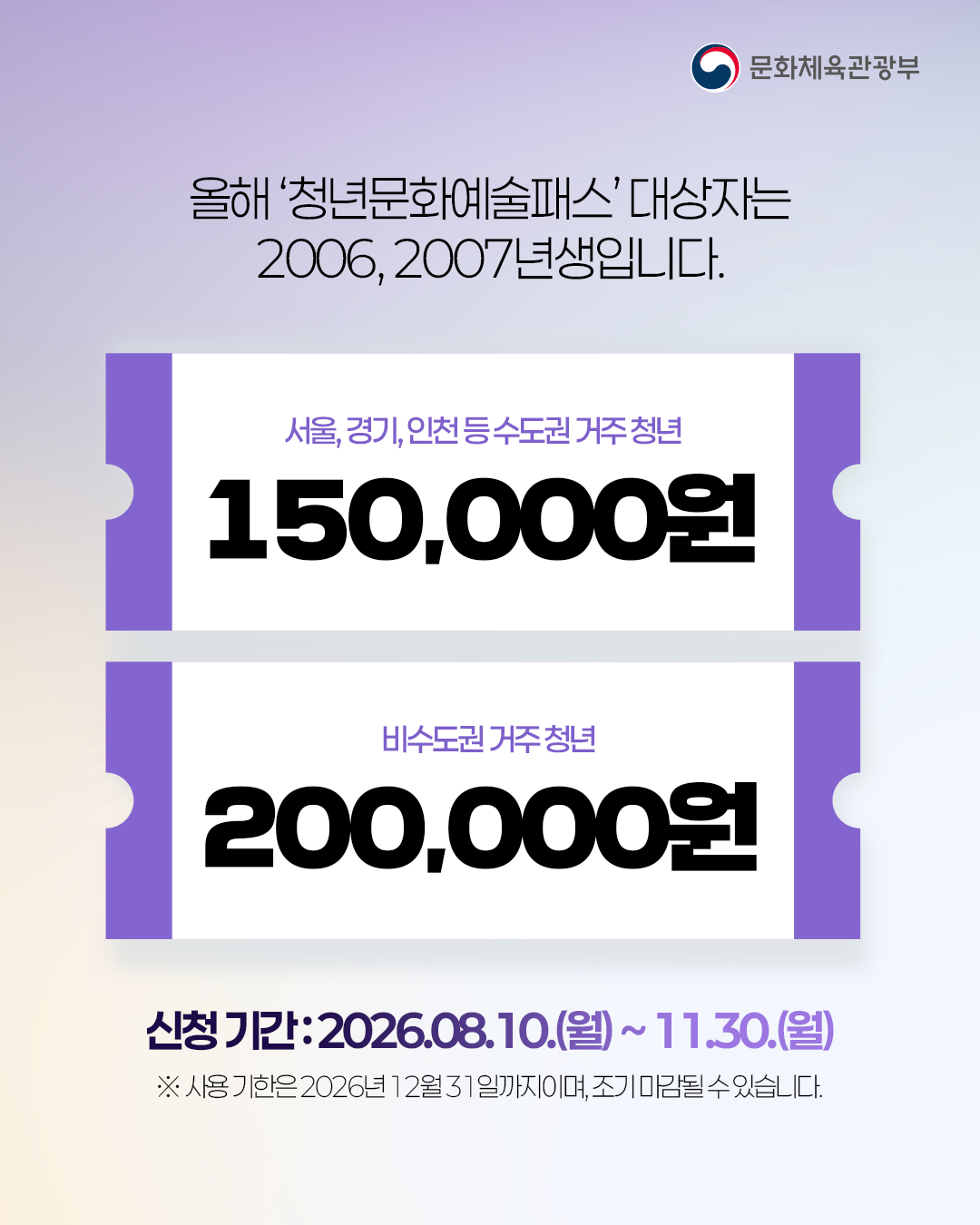 올해 '청년문화예술패스' 대상자는 
2006, 2007년생입니다.

서울,경기,인천 등 수도권 거주 청년 150,000원
비수도권 거주 청년 200,000원

신청기간: 2026. 8. 10.(월) ~ 11.30.(월)
※사용 기한은 2026년 12월 31일까지이며, 조기 마감될 수 있습니다.