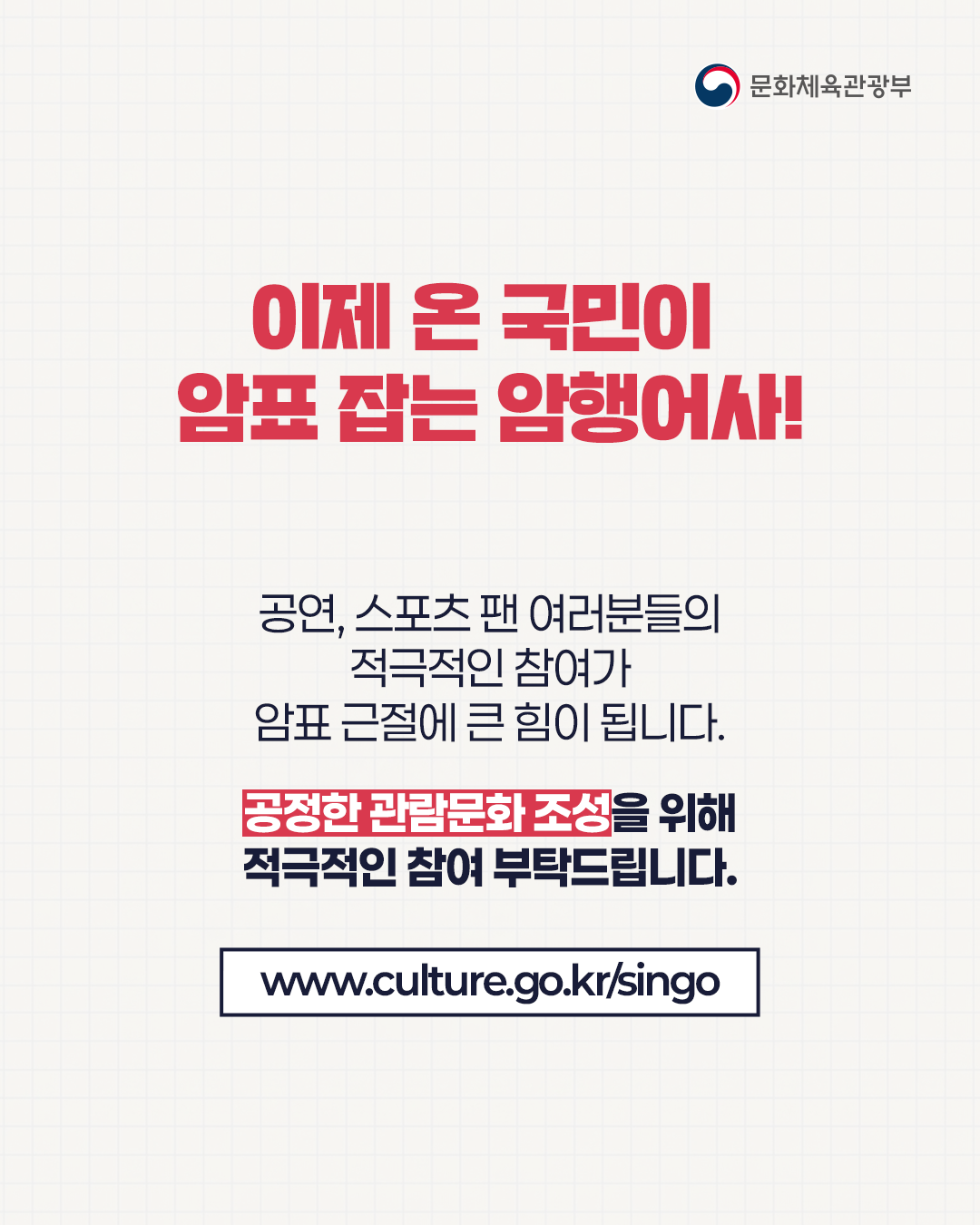 이제 온 국민이 암표 잡는 암행어사!
공연, 스포츠 팬 어려분들의 적극적인 참여가 암표 근절에 큰 힘이 됩니다.
공정한 관람문화 조성을 위해 적극적인 참여 부탁드립니다.
www.culture.go.kr/singo