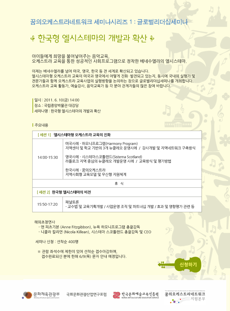 꿈의오케스트라네트워크 세미나시리즈1:글로벌리더십세미나 (한국형 엘시스테마의 개발과 확산) 아이들에게 희망을 불어넣어주는 음악교육, 오케스트라 교육을 통한 성공적인 사회프로그램으로 정착한 베네수엘라의 엘시스테마. 이제는 베네수엘라를 넘어 미국,영국,한국 등 전 세계로 확산되고있습니다. 엘시스테마형 오케스트라 교육이 미국과 영국에서 어떻게 진화.발전되고 있는지 동시에 국내외 실행가 및 전문가들과 함께 오케스트라 교육사업의 실행방향을 논의하는 장으로 글로벌리더십세미나를 개최합니다. 오케스트라 교육 활동가,예술강사,음악교육가 등 각 분야 관계자들의 많은 참여 바랍니다.

일시:2011.6.10(금)14:00, 장소:국립중앙박물관 대강당, 세미나명:한국형 엘시스테마의 개발과 확산

주요내용:[세션1]엘시스테마형 오케스트라 교육의 진화(14:00~15:30) -미국사례.하모니프로그램(Harrmony Program)지역센터및 학교 기반의 3개 뉴클레오 운영사례/강사개발및 지역네트워크 구축방식 -영국사례-시스테마스코틀랜드(Sistema Scotland)라클로크 지역 중심의 뉴클레오 개발운영 사례/교육방식 및 평가방법 -한국사례-꿈의오케스트라 지역사회형 교육모델 및 우산형 지원체제 -휴식- [세션2]한국형 엘시스테마의 비젼(15:50-17:20)패널토론-교수법 및 교육기획개발/사업운영 조직 및 파트너쉽개발/효과및 영향평가 관련등

해외초청연사 -앤 피츠기본(Anne Fitzgibbon), 뉴욕 하모니프로그램 총괄감독 -니콜라 킬리언(Nicola Killean, 시스테마 스코틀랜드총괄감독 및 CEO (세미나신청:선착선400명) *관람 좌석수에 제한이 있어 선착순 접수마감하며,접수완료되신 분에 한해6/9(목)문자안내 예정입니다.