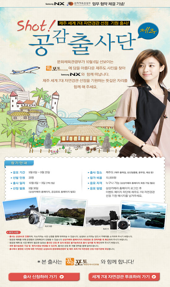 Shot! 제주 세계7대 자연경관 선정 기월출사! 공감출사단(제주) 문화체육관광부가 10월6일 선보이는 공감포토에 담을 아름다운 제주도 사진을 찾아 SamsungNX와 함께 떠납니다.제주 세계7대 자연경관 선정을 기원하는 뜻깊은 자리를 함께해 주세요.















참가안내:-응모기간:9월6일~9월25일,선발인원:20명,출사일자:10월8일~9일(1박2일),선정발표:9월30일(삼성카메라홈페이지,공감포토홈페이지발표),출사장소:제주도(제주물레길,성산일출봉,용두암,새섬등),참가비용:10,000원,응모자격:누구나 가능(삼성카메라홈페이지 회원가입필요),응모방법:삼성카메라 홈페이지로그인후 이벤트페이지 하단에 제주도 7대 자연경관선정 기원 메시지를 남겨주세요.















유의사항:-출사는 삼성NX로 진행되며,미소지자는 사전 신청을 통해 대여하실수 있습니다.삼성NX 소지자는 반드시 카메라를 소지하여 주시기바랍니다.-항공권 예매를 위해 운영팀의 전화확인이 진행될수 있습니다.삼성카메라 홈페이지의 회원정보중 연락처를 꼭 확인하여 주시기 바랍니다.-항공권 예매등 사전 예약에 필요한 일정상 출사단 선정후 임의 변경은 불가능하므로 출사 일자를 꼭 확인하여 주시기 바랍니다.-세부 출시일정은 기상 및 현지사정상 변경될수 있으며,출사단 선정후 개발 연락을 통해 알려드립니다.-출사에서 촬영된 사진에대한 저작권을 삼성NX와 문화체육관광부 및 제주 세계7대자연경관 선정 지원기관에 위임합니다.*본출사는 공감포토와 함께 합니다! 출사신청하러가기,세계7대 자연경관 투표하러가기