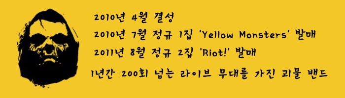2010년 4월 결성 2010년 7월 정규 1집 yellow Monsters 발매 2011년 8월 정규 2집 Riot! 발매 1년간 200회 넘는 라이브 무대를 가진 괴물 밴드