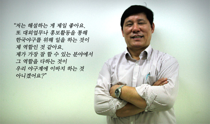 "저는 해설하는 게 제일 좋아요. 또 대외업무나 홍보활동을 통해 한국야구를 위해 일을 하는 것이 제 역할인 것 같아요. 제가 가장 잘 할 수 있는 분야에서 그 역할을 다하는 것이 우리 야구계에 이바지 하는 것이 아니겠어요?"