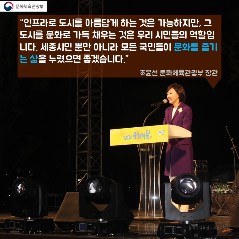 “인프라로 도시를 아름답게 하는 것은 가능하지만, 그 도시를 문화로 가득 채우는 것은 우리 시민들의 역활입니다. 세종시민 뿐만 아니라 모든 국민들이 문화를 즐기는 삶을 누렸으면 좋겠습니다.” 조윤선 문화체육관광부 장관