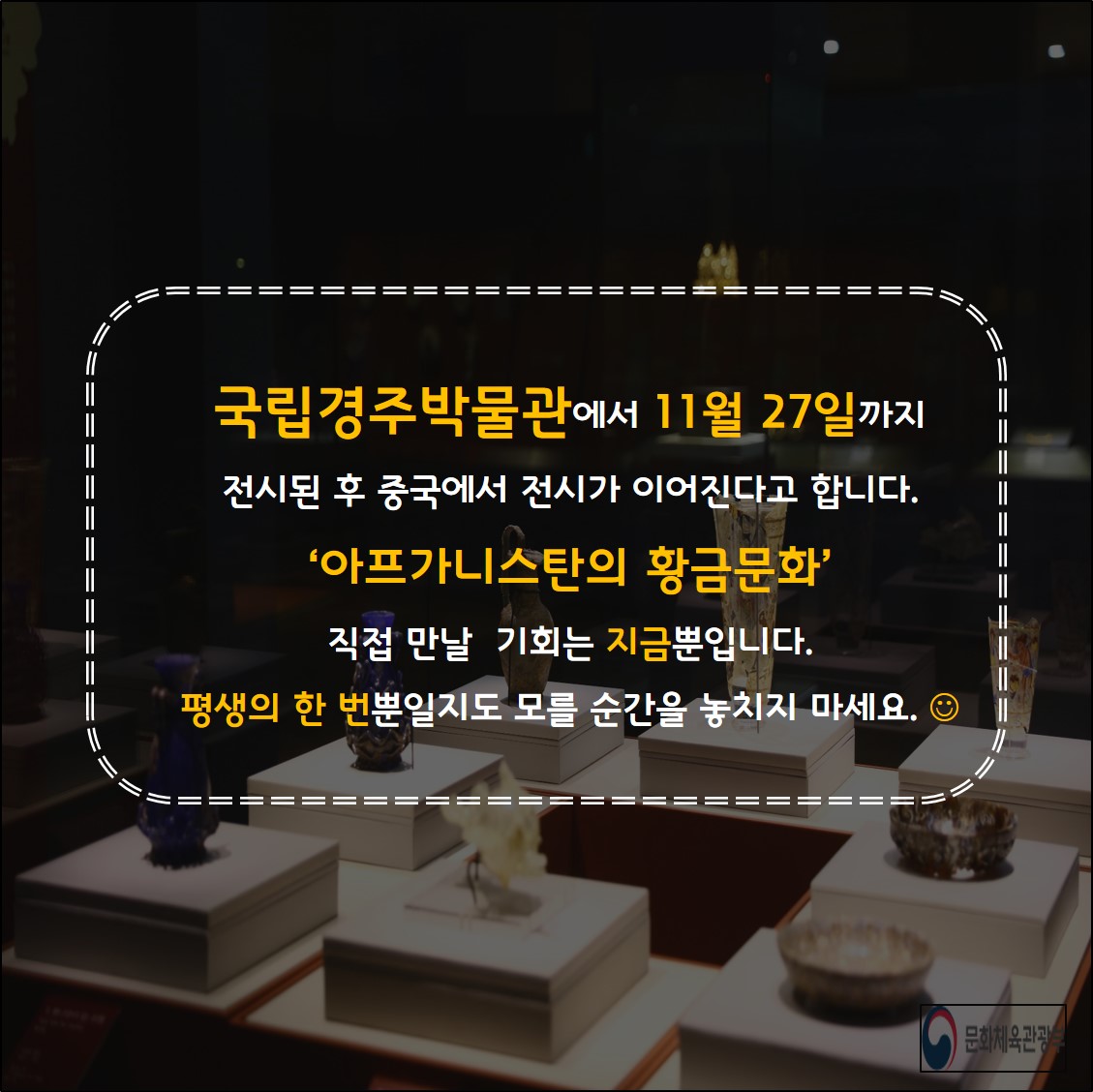 국립경주박물간에서 11월27일까지 전시된  후 중국에서 전시가 이어진다고 합니다. 아프카니스탄의 황금문화 직접만날기회는 지금뿐입니다.평생의 한번 뿐일지도 모를 순간을 놓치지마세요.