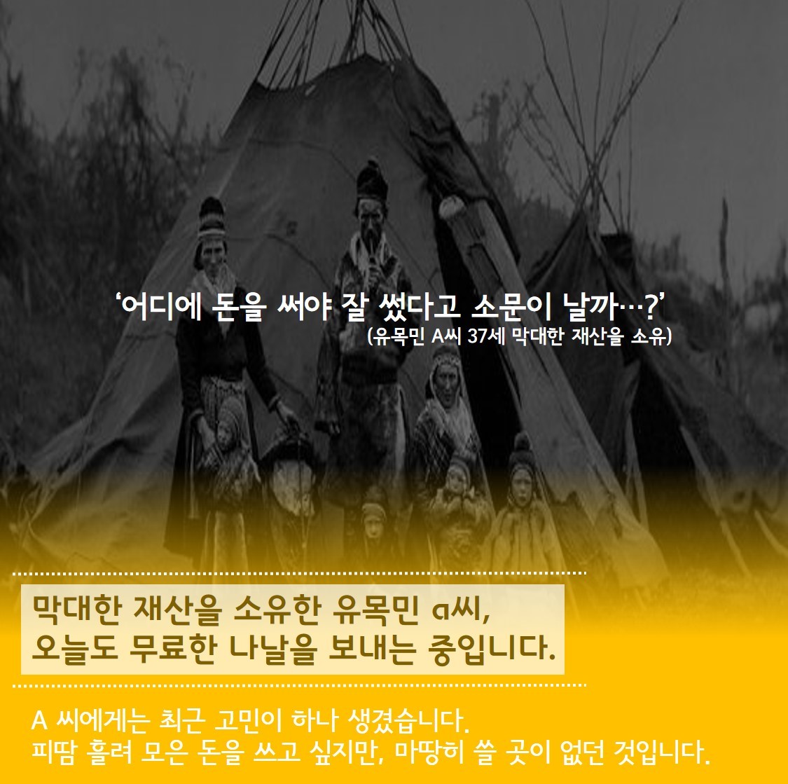 ‘어디에 돈을 써야 잘썼다고 소문이 날까 ...?’(유목민 A씨 37세 막대한 재산을 소유) 막대한 재산을 소유한 유목민 a씨, 오늘도 무료한 나날을 보내는 중입니다. A씨에게는 최근 고민이 하나 생겼습니다.피땀 흘려 모은 돈을 쓰고 싶지만, 마땅히 쓸 곳이 없던 것입니다. 