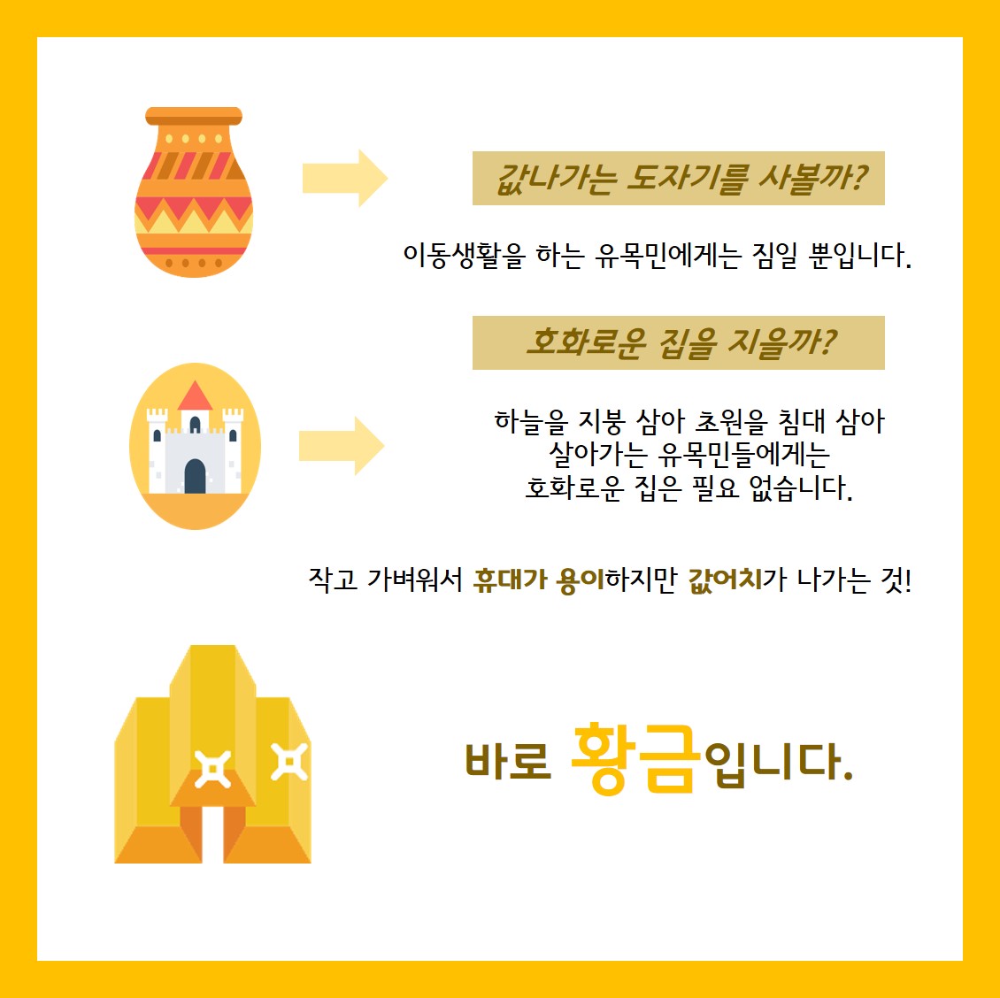 값나가는 도자기를 사볼까? 이동생활을 하는 유목민에게는 짐일 뿐입니다. 호화로운 집을 지을까? 하늘을 지붕 삼아 초원을 침대 삼아살아 가는 유목민들에게는 호화로운 집은 필요 없습니다. 작고 가벼워서 휴대가 용이하지만 값어치가 나가는 것! 바로 황금 입니다.