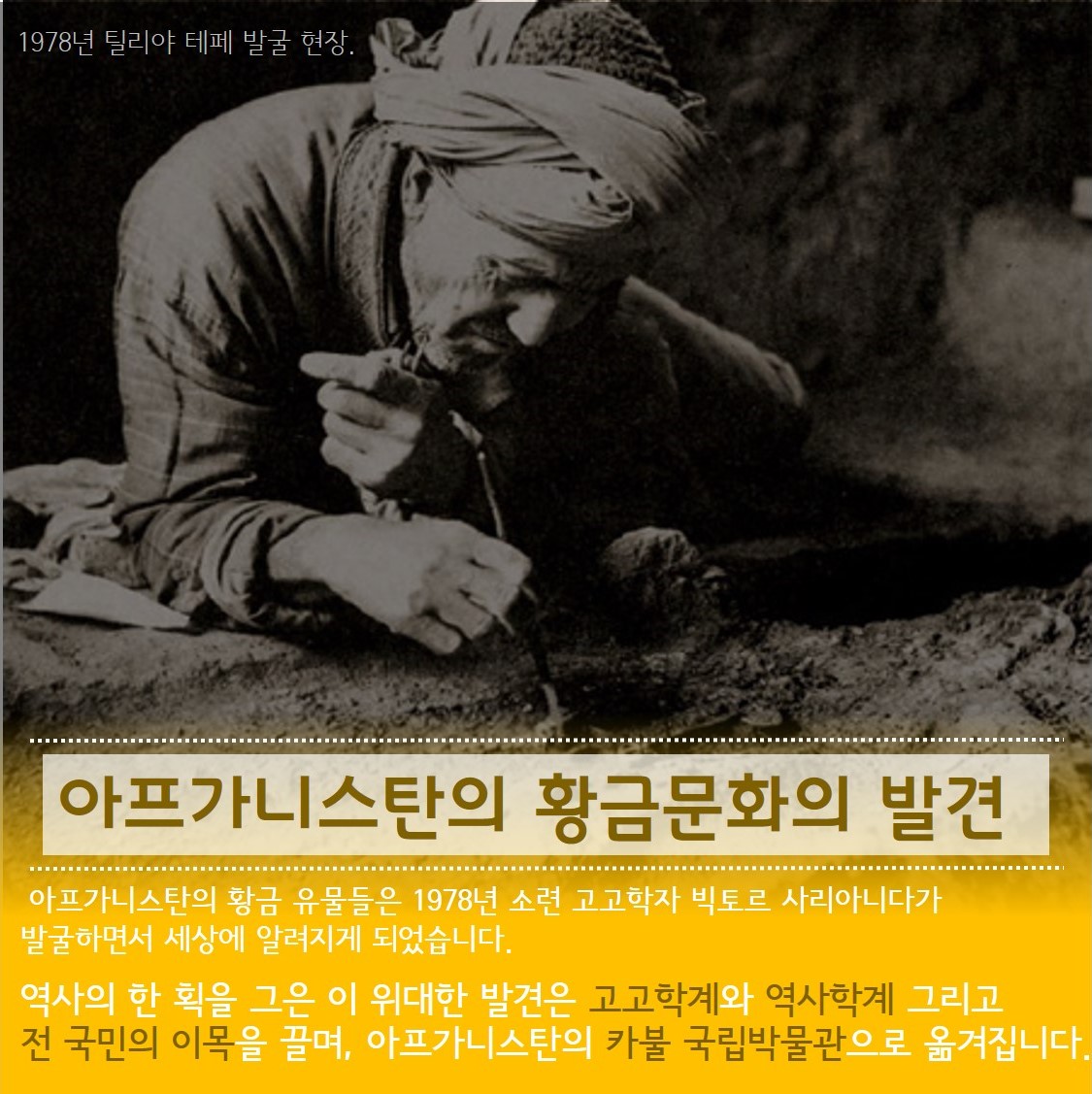 1978년 틸리야 테페 발굴현장. 아프카니스탄의 황금문화의 발견 아프카니스탄의 황금 유물들은 1978년 소련 고고학자 빅토르 사리아니다가 발굴하면서 세상에 알려지게 되었습니다. 역사의 한획을 그은 이 위대한 발견을 고고학계와 역사학계 그리고 전 국민의 이목을 끌며, 아프카니스탄의 카불 국립박물관으로 옮겨집니다.