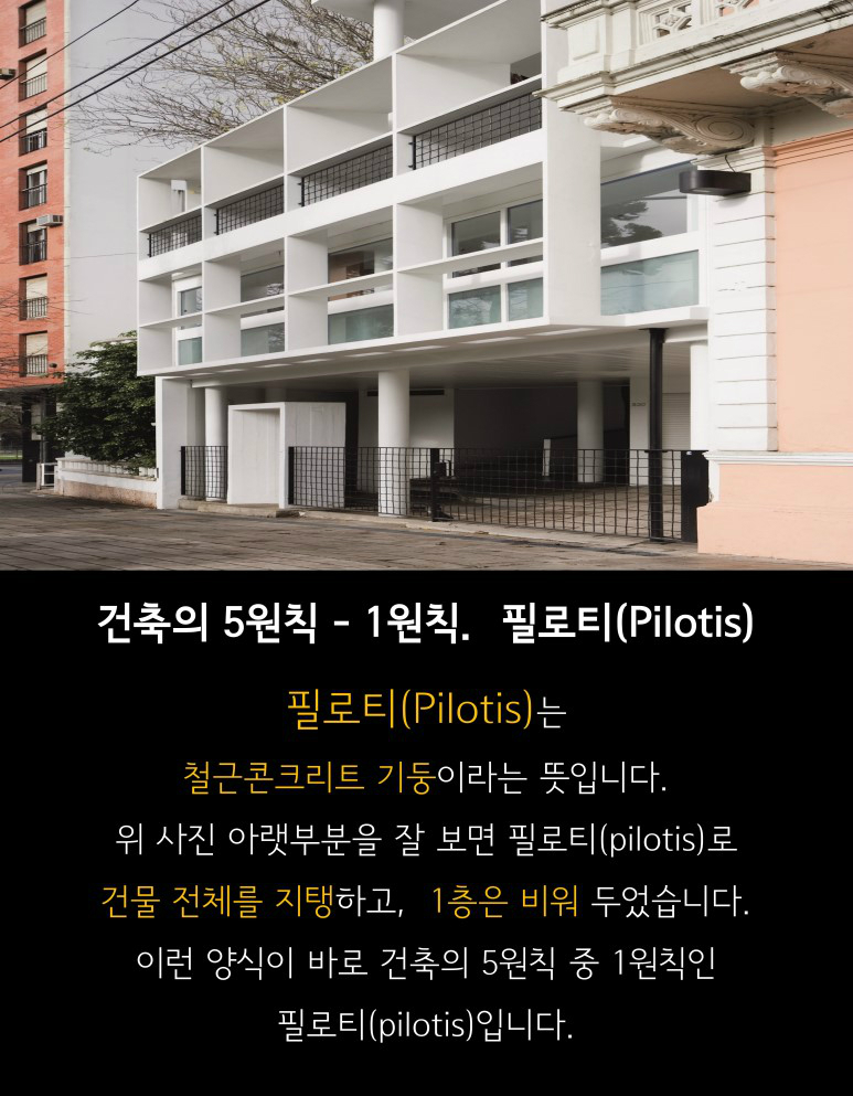 건축의 5원칙-1원칙. 필로티(Pilotis) 필로티는 철근콘크리트 기둥이라는 뜻입니다. 위사진 아래부분을 잘 보면 필로티(Pilotis)로 건물 전체를 지탱하고, 1층은 비워 두었습니다. 이런 양식이 바로 건축의 5원칙 중1원칙인 필로티(Pilotis)입니다.