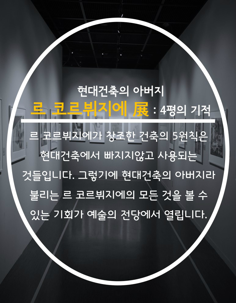 현대건축의 아버지 르 코르뷔지에 展:4평의 기적 프코르뷔지에가 창조한 건축의 5원칙을 현대건축에서 빠지지않고 사용되는 것들입니다. 그렇기에 현대건축의 아버지라 불리는 르 코르뷔지에의 모든것을 볼 수있는 기회가 예술의 전당에서 열립니다.
