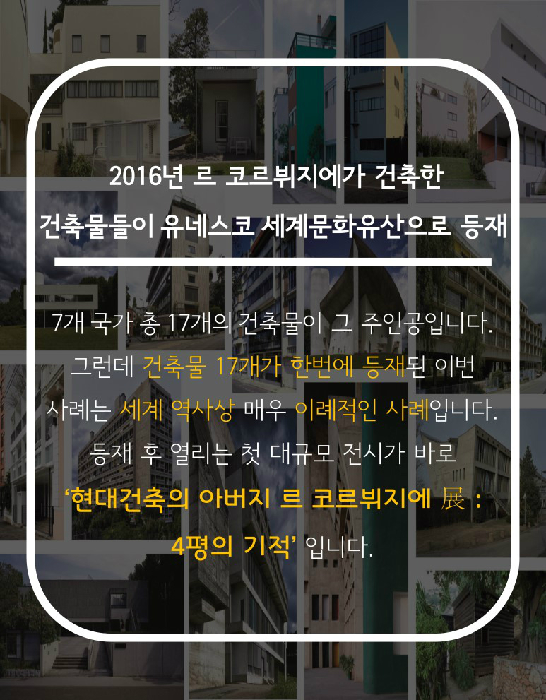 2016년 르 코르뷔지에가 건축한 건축물들이 유네스코 세계문화유산으로 등제 7개 국가 총17개의 건축물이 그 주인공입니다. 그런데 건축물 17개가 한번에 등재된 이번 사례는 세계역사상 매우 이례적인 사례입니다. 등재 후 열리는 첫 대규모 전시가 바로 ‘현대건축의 아버지 르 코르뷔지에 展:4평의 기적’ 입니다.