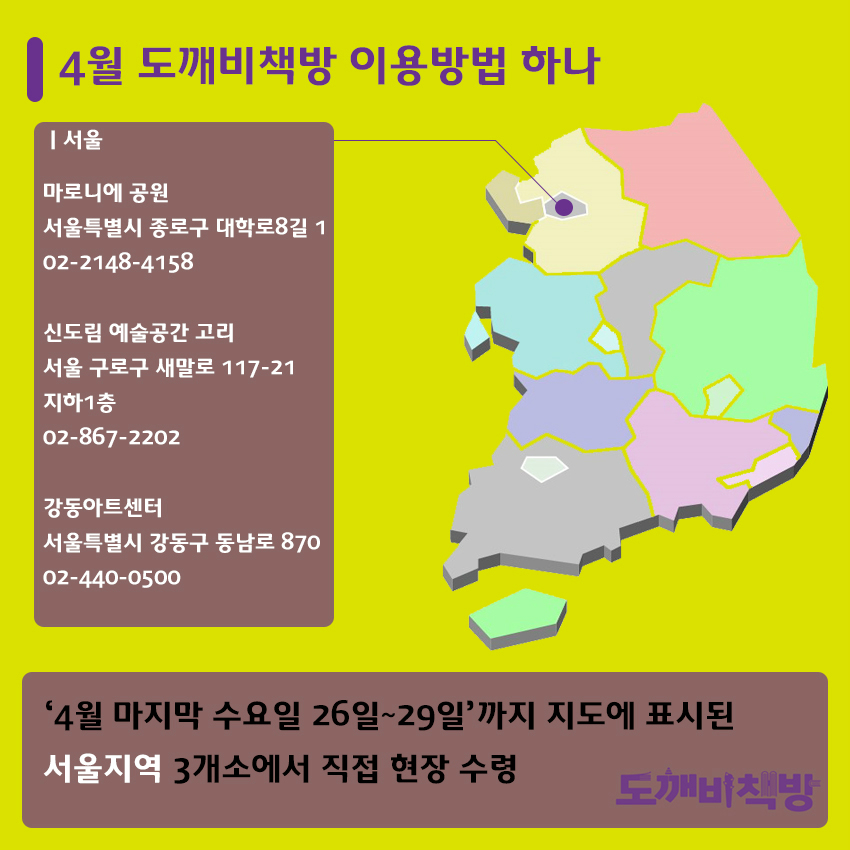 4월 도깨비책방 이용방법 하나 서울 마로니에 공원 서울특별시 종로구 대학로8길 1 02-2148-4158 신도림 예술공간 고리 서울 구로구 새말로 117-21 지하1층 02-867-2202 강동아트센터 서울특별시 강동구 동남로 870 02-440-0500 '4월 마지막 수요일 26일~29일'까지 지도에 표시된 서울지역 3개소에서 직접 현장 수령 도깨비책방