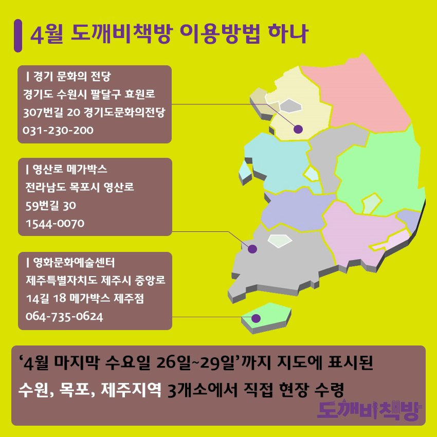 4월 도깨비책방 이용방법 하나 경기 문화의 전당 경기도 수원시 팔달구 효원로 307번길 20 경기도문화의전당 031-230-200 영산로 메가박스 전라남도 목포시 영산로 59번길 30 1544-0070 영화문화예술센터 제주특별자치도 제주시 중앙로 14길 18 메가박스 제주점 064-735-0624 '4월 마지막 수요일 26일~29일'까지 지도에 표시된 수원, 목포, 제주지역 3개소에서 직접 현장 수령